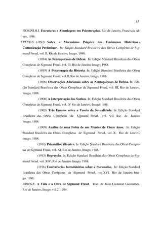 15
FIORINI,H.J. Estruturas e Abordagens em Psicoterapias. Rio de Janeiro, Francisco Al-
ves, 1986.
FREUD,S. (1893) Sobre o Mecanismo Psíquico dos Fenômenos Histéricos -
Comunicação Preliminar. In: Edição Standard Brasileira das Obras Completas de Sig-
mund Freud, vol. II, Rio de Janeiro, Imago, 1988.
(1894) As Neuropsicoses de Defesa. In: Edição Standard Brasileira das Obras
Completas de Sigmund Freud, vol. III, Rio de Janeiro, Imago, 1988.
(1895) A Psicoterapia da Histeria. In: Edição Standard Brasileira das Obras
Completas de Sigmund Freud, vol.II, Rio de Janeiro, Imago, 1988.
(1896) Observações Adicionais sobre as Neuropsicoses de Defesa. In: Edi-
ção Standard Brasileira das Obras Completas de Sigmund Freud, vol. III, Rio de Janeiro,
Imago, 1988.
(1900) A Interpretação dos Sonhos. In: Edição Standard Brasileira das Obras
Completas de Sigmund Freud, vol. IV Rio de Janeiro, Imago, 1988.
(1905) Três Ensaios sobre a Teoria da Sexualidade. In: Edição Standard
Brasileira das Obras Completas de Sigmund Freud, vol. VII, Rio de Janeiro
Imago, 1988.
(1909) Análise de uma Fobia de um Menino de Cinco Anos. In: Edição
Standard Brasileira das Obras Completas de Sigmund Freud, vol. X, Rio de Janeiro,
Imago, 1988.
(1910) Psicanálise Silvestre. In: Edição Standard Brasileira das Obras Comple-
tas de Sigmund Freud, vol. XI, Rio de Janeiro, Imago, 1988.
(1915) Repressão. In: Edição Standard Brasileira das Obras Completas de Sig-
mund Freud, vol. XIV, Rio de Janeiro, Imago, 1988.
(1916) Conferências Introdutórias sobre a Psicanálise. In: Edição Standard
Brasileira das Obras Completas de Sigmund Freud, vol.XVI, Rio de Janeiro, Ima-
go, 1988.
JONES,E. A Vida e a Obra de Sigmund Freud. Trad. de Júlio Castañon Guimarães.
Rio de Janeiro, Imago, vol.2, 1989.
 