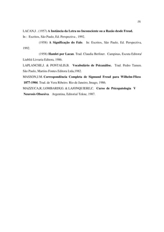 16
LACAN,J . (1957) A Instância da Letra no Inconsciente ou a Razão desde Freud.
In : Escritos, São Paulo, Ed. Perspectiva , 1992.
(1958) A Significação do Falo. In: Escritos, São Paulo, Ed. Perspectiva,
1992.
(1958) Hamlet por Lacan. Trad. Claudia Berliner. Campinas, Escuta Editora/
Liubliú Livraria Editora, 1986.
LAPLANCHE,J. & PONTALIS,B. Vocabulário de Psicanálise. Trad. Pedro Tamen.
São Paulo, Martins Fontes Editora Ltda,1982.
MASSON,J.M. Correspondência Completa de Sigmund Freud para Wilhelm Fliess
1877-1904. Trad. de Vera Ribeiro. Rio de Janeiro, Imago, 1986.
MAZZUCA,R; LOMBARDI,G. & LAJONQUIERE,C. Curso de Psicopatologia V
Neurosis Obsesiva. Argentina, Editorial Tekne, 1987.
 