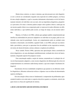 2
Dentro desse contexto, os sinais e sintomas, que não possuem um valor diagnósti-
co em si, devem ser considerados enquanto uma expressão do conflito psíquico, em busca
de uma solução adaptativa, a qual se encontra intimamente relacionada ao nível de funcio-
namento interativo do indivíduo com seu meio, daí sua importância diagnóstica, prognósti-
ca e preventiva. Os sinais e sintomas podem compor vários quadros clínicos, sendo que em
um mesmo quadro clínico essa composição pode se expressar de modos diferentes em dife-
rentes indivíduos, o que também pode ocorrer, ao longo do tempo, em um mesmo indiví-
duo.
Ramsey, in Cunha et al.(1986), salienta que qualquer padrão comportamental que
interfira na continuidade dos processos adaptativos no indivíduo ou no grupo, pode ser con-
siderado como sinal de perturbação. Assim, um comportamento pode ser avaliado como
inusitado e relacionado a um distúrbio, segundo Cunha et al.(1986), tanto por sua intensi-
dade e persistência, como por se apresentar fora da realidade ou das expectativas normais,
em termos de desenvolvimento, normas culturais e exigências do ambiente.
Nesse sentido, Fiorini (1986), apresenta uma aproximação clínica constituída de
níveis diagnósticos, em uma abordagem multidimensional, avaliando dez níveis de funcio-
namento, integrando aspectos bio-psíquicos-sociais.
Esta conceituação amplia a noção de sintoma, remetendo-nos à avaliação dos ní-
veis de funcionamento adaptativo, como recurso diagnóstico de diferenciação dos níveis de
comprometimento no continuum saúde-doença mental, o que nem sempre é facilmente dis-
tinguível.
Encontramos diversas modalidades terapêuticas que pautam-se em diferentes mode-
los diagnósticos, diferentes referenciais teóricos e algumas vezes na ênfase de determinados
aspectos etiológicos.
Em uma atuação clínica torna-se fundamental a compreensão da problemática apre-
sentada levando-se em conta tanto os aspectos descritivos quanto os estruturais, através dos
quais inicia-se a busca do significado do sintoma.
A BUSCA DO SIGNIFICADO DO SINTOMA EM FREUD
 
