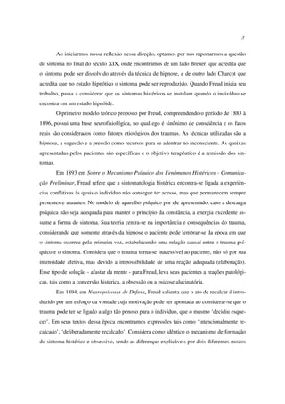 3
Ao iniciarmos nossa reflexão nessa direção, optamos por nos reportarmos a questão
do sintoma no final do século XIX, onde encontramos de um lado Breuer que acredita que
o sintoma pode ser dissolvido através da técnica de hipnose, e de outro lado Charcot que
acredita que no estado hipnótico o sintoma pode ser reproduzido. Quando Freud inicia seu
trabalho, passa a considerar que os sintomas histéricos se instalam quando o indivíduo se
encontra em um estado hipnóide.
O primeiro modelo teórico proposto por Freud, compreendendo o período de 1883 à
1896, possui uma base neurofisiológica, no qual ego é sinônimo de consciência e os fatos
reais são considerados como fatores etiológicos dos traumas. As técnicas utilizadas são a
hipnose, a sugestão e a pressão como recursos para se adentrar no inconsciente. As queixas
apresentadas pelos pacientes são específicas e o objetivo terapêutico é a remissão dos sin-
tomas.
Em 1893 em Sobre o Mecanismo Psíquico dos Fenômenos Histéricos - Comunica-
ção Preliminar, Freud refere que a sintomatologia histérica encontra-se ligada a experiên-
cias conflitivas às quais o indivíduo não consegue ter acesso, mas que permanecem sempre
presentes e atuantes. No modelo de aparelho psíquico por ele apresentado, caso a descarga
psíquica não seja adequada para manter o princípio da constância, a energia excedente as-
sume a forma de sintoma. Sua teoria centra-se na importância e consequências do trauma,
considerando que somente através da hipnose o paciente pode lembrar-se da época em que
o sintoma ocorreu pela primeira vez, estabelecendo uma relação causal entre o trauma psí-
quico e o sintoma. Considera que o trauma torna-se inacessível ao paciente, não só por sua
intensidade afetiva, mas devido a impossibilidade de uma reação adequada (elaboração).
Esse tipo de solução - afastar da mente - para Freud, leva seus pacientes a reações patológi-
cas, tais como a conversão histérica, a obsessão ou a psicose alucinatória.
Em 1894, em Neuropsicoses de Defesa, Freud salienta que o ato de recalcar é intro-
duzido por um esforço da vontade cuja motivação pode ser apontada ao considerar-se que o
trauma pode ter se ligado a algo tão penoso para o indivíduo, que o mesmo ‘decidiu esque-
cer’. Em seus textos dessa época encontramos expressões tais como ‘intencionalmente re-
calcado’, ‘deliberadamente recalcado’. Considera como idêntico o mecanismo de formação
do sintoma histérico e obsessivo, sendo as diferenças explicáveis por dois diferentes modos
 