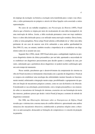4
de emprego da excitação: na histeria a excitação seria transferida para o corpo e nas obses-
sões, o afeto permaneceria no psíquico e através de falsas ligações seria associado a outras
representações.
No curso de seu trabalho terapêutico, em Psicoterapia da Histeria (1895), Freud
observa que a histeria se origina por meio do recalcamento de uma idéia incompatível, de
uma motivação de defesa. Assim, a idéia recalcada permanece como um traço mnêmico
fraco e o afeto dela deslocado passa a ser utilizado numa enervação somática. Dessa forma,
a idéia se torna patogênica. Nesse artigo Freud salienta a dificuldade de se ‘obter uma idéia
pertinente de um caso de neurose sem tê-lo submetido a uma análise aprofundada’(in
Dor,1994:13), mas, no entanto, também ressalta a importância de se estabelecer um diag-
nóstico antes de se assumir um caso.
Segundo Dor (1994), desde 1895 Freud alerta para a ambigüidade implícita no pro-
cesso diagnóstico dentro da clínica psicanalítica: por um lado, apontando a necessidade de
se estabelecer um diagnóstico precocemente para decidir quanto a condução da cura, por
outro, salientando que a pertinência desse diagnóstico só poderá receber confirmação após
um certo tempo de tratamento.
Nesse sentido, percebemos que o desenvolvimento da compreensão do sintoma na
obra de Freud encontra-se intimamente relacionada com a questão do diagnóstico. Freud já
se ocupava em estabelecer uma nosologia das enfermidades mentais baseada no funciona-
mento mental, enfatizando a integração mente-corpo, possibilitando o agrupamento de qua-
dros em função de mecanismos psíquicos comuns, como no caso da histeria e da obsessão.
Considerando-se sua articulação, posteriormente, com a terapia psicanalítica e seu enuncia-
do sobre os mecanismos de formação de sintomas, essenciais em sua formulação da teoria
das neuroses, podemos pensar que desde o início Freud já lançara a semente do método de
diagnóstico estrutural.
Em 1896, nas Observações Adicionais sobre as Neuropsicoses de Defesa, Freud
ressalta que o sintoma tem a mesma marca do conflito defensivo, apresentando uma análise
minuciosa dos mecanismos obsessivos, estabelecendo as primeiras relações entre a obses-
são e as auto-acusações, destacando as formações de compromisso e o conceito de projeção
na paranóia.
 