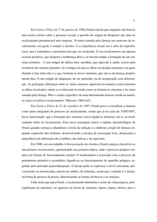 5
Em Carta a Fliess de 1º de janeiro de 1896, Freud conclui que enquanto não houver
uma teoria correta sobre o processo sexual, a questão da origem do desprazer que atua no
recalcamento permanecerá sem resposta. ‘O rumo tomado pela doença nas neuroses de re-
calcamento, em geral, é sempre o mesmo: 1) a experiência sexual (ou a série de experiên-
cias), que é traumática e prematura tem que ser recalcada; 2) seu recalcamento em alguma
ocasião posterior, que desperta a lembrança dela e, ao mesmo tempo a formação de um sin-
toma primário; 3) um estágio de defesa bem sucedida, que equivale à saúde, exceto pela
existência do sintoma primário; 4) o estágio em que as idéias recalcadas retornam e no qual,
durante a luta entre elas e o ego, formam-se novos sintomas, que são os da doença propria-
mente dita; 5) um estágio de adaptação, de ser oprimido, ou de recuperação com deforma-
ção. As principais diferenças entre as várias neuroses aparecem na maneira como retornam
as idéias recalcadas; outras se evidenciam no modo como se formam os sintomas e no rumo
tomado pela doença. Mas o caráter específico de uma determinada neurose reside na manei-
ra como se realiza o recalcamento’ (Masson, 1968:165).
Em Carta a Fliess de 21 de setembro de 1897, Freud passa a considerar a fantasia
como parte integrante do processo de recalcamento, sendo que já na carta de 31/05/1897,
havia mencionado que a formação dos sintomas estava ligada às fantasias, isto é, ao recal-
camento delas no inconsciente. Essa nova concepção marca a ruptura epistemológica de
Freud, quando começa a abandonar a teoria da sedução e a elaborar a noção de fantasia en-
quanto expressão dos instintos, desenvolvendo a técnica de associação livre, destacando a
importância da elaboração dos conflitos, das defesas e da repressão.
Em 1900, em seu trabalho A Interpretação dos Sonhos, Freud começa a descrever os
mecanismos inconscientes, apresentando sua primeira tópica, onde o processo psíquico im-
plica em formas de funcionamento mental. O recalcamento é associado com o processo de
pensamento primário e secundário, ligando-se ao funcionamento do aparelho psíquico, re-
gulado pelo princípio prazer/desprazer. O desejo pode se expressar a nível consciente, pré-
consciente ou inconsciente, através de sonhos, de sintomas, sendo que o atuante é o desejo,
na forma de procura de prazer, determinando as formas de buscas e as soluções.
Cabe notar que para Freud, o recalcamento determina o cerne da vida psíquica, prin-
cipalmente no neurótico, ao aparecer na forma de sintomas, lapsos, tiques, chistes, pois o
 