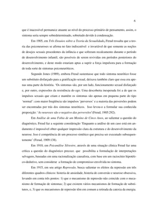 6
que é inacessível permanece atuante ao nível do processo primário de pensamento, assim, o
sintoma seria sempre sobredeterminado, sobretudo devido à condensação.
Em 1905, em Três Ensaios sobre a Teoria da Sexualidade, Freud ressalta que a teo-
ria das psiconeuroses se afirma no fato indiscutível e invariável de que somente as noções
de desejos sexuais procedentes da infância e que sofreram recalcamento durante o período
de desenvolvimento infantil, são possíveis de serem revividas em períodos posteriores do
desenvolvimento, e deste modo estariam aptas a suprir a força impulsora para a formação
de toda sorte de sintomas psiconeuróticos.
Segundo Jones (1989), embora Freud sustentasse que todo sintoma neurótico fosse
um substituto disfarçado para a gratificação sexual, deixava também claro que essa era ape-
nas uma parte da história. ‘Os sintomas são, por um lado, funcionamento sexual disfarçado
e, por outro, expressões da resistência do ego. Uma descoberta inesperada foi a de que os
impulsos sexuais que criam e mantêm os sintomas são apenas em pequena parte do tipo
‘normal’: com maior freqüência são impulsos ‘perversos’ e a maioria das perversões podem
ser encontradas por trás dos sintomas neuróticos. Isso levou-o a formular sua conhecida
proposição: ‘As neuroses são o negativo das perversões`(Freud, 1905:292).
Em Análise de uma Fobia de um Menino de Cinco Anos, ao salientar a questão do
diagnóstico, Freud faz a seguinte consideração ‘Enquanto a análise de um caso está em an-
damento é impossível obter qualquer impressão clara da estrutura e do desenvolvimento da
neurose. Isso é competência de um processo sintético que precisa ser executado subsequen-
temente’ (Freud, 1909:138).
Em 1910, em Psicanálise Silvestre, através de uma situação clínica Freud faz uma
crítica a questão do diagnóstico precoce. que possibilita a formulação de interpretações
selvagens, baseadas em uma racionalização causalista, com base em um raciocínio hipotéti-
co-dedutivo, sem considerar a formação de compromisso envolvida no sintoma.
Em 1915, em seu artigo Repressão, busca salientar os efeitos da repressão em três
diferentes quadros clínicos: histeria de ansiedade, histeria de conversão e neurose obsessiva,
levando em conta três pontos: 1) que o mecanismo de repressão não coincide com o meca-
nismo de formação de sintomas; 2) que existem vários mecanismos de formação de substi-
tutos, e, 3) que os mecanismos de repressão têm em comum a retirada da catexia da energia.
 