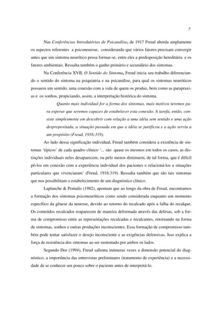 7
Nas Conferências Introdutórias de Psicanálise, de 1917 Freud aborda amplamente
os aspectos referentes a psiconeurose, considerando que vários fatores precisam convergir
antes que um sintoma neurótico possa formar-se, entre eles a predisposição hereditária e os
fatores ambientais. Ressalta também o ganho primário e secundário dos sintomas.
Na Conferência XVII, O Sentido do Sintoma, Freud inicia seu trabalho diferencian-
do o sentido do sintoma na psiquiatria e na psicanálise, para qual os sintomas neuróticos
possuem um sentido, uma conexão com a vida de quem os produz, bem como as parapraxi-
as e os sonhos, propiciando, assim, a interpretação histórica do sintoma.
Quanto mais individual for a forma dos sintomas, mais motivos teremos pa-
ra esperar que seremos capazes de estabelecer esta conexão. A tarefa, então, con-
siste simplesmente em descobrir com relação a uma idéia sem sentido e uma ação
despropositada, a situação passada em que a idéia se justificou e a ação serviu a
um propósito (Freud, 1916:319).
Ao lado dessa significação individual, Freud também considera a existência de sin-
tomas ‘típicos’ de cada quadro clínico ‘... são quase os mesmos em todos os casos, as dis-
tinções individuais neles desaparecem, ou pelo menos diminuem, de tal forma, que é difícil
pô-los em conexão com a experiência individual dos pacientes e relacioná-los a situações
particulares que vivenciaram’ (Freud, 1916:319). Ressalta também que são tais sintomas
que nos possibilitam o estabelecimento de um diagnóstico clínico.
Laplanche & Pontalis (1982), apontam que ao longo da obra de Freud, encontramos
a formação dos sintomas psiconeuróticos como sendo considerada enquanto um momento
específico da gênese da neurose, devido ao retorno do recalcado após a falha do recalque.
Os conteúdos recalcados reaparecem de maneira deformada através das defesas, sob a for-
ma de compromisso entre as representações recalcadas e recalcantes, retornando na forma
de sintomas, sonhos e outras produções inconscientes. Essa formação de compromisso tam-
bém pode tentar satisfazer o desejo inconsciente e as exigências defensivas. Isso explica a
força de resistência dos sintomas ao ser sustentado por ambos os lados.
Segundo Dor (1994), Freud salienta inúmeras vezes a dimensão potencial do diag-
nóstico, a importância das entrevistas preliminares (tratamento de experiência) e a necessi-
dade de se conhecer um pouco sobre o paciente antes de interpretá-lo.
 