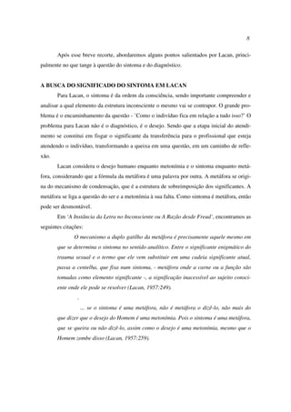 8
Após esse breve recorte, abordaremos alguns pontos salientados por Lacan, princi-
palmente no que tange à questão do sintoma e do diagnóstico.
A BUSCA DO SIGNIFICADO DO SINTOMA EM LACAN
Para Lacan, o sintoma é da ordem da consciência, sendo importante compreender e
analisar a qual elemento da estrutura inconsciente o mesmo vai se contrapor. O grande pro-
blema é o encaminhamento da questão - `Como o indivíduo fica em relação a tudo isso?’ O
problema para Lacan não é o diagnóstico, é o desejo. Sendo que a etapa inicial do atendi-
mento se constitui em fisgar o significante da transferência para o profissional que esteja
atendendo o indivíduo, transformando a queixa em uma questão, em um caminho de refle-
xão.
Lacan considera o desejo humano enquanto metonímia e o sintoma enquanto metá-
fora, considerando que a fórmula da metáfora é uma palavra por outra. A metáfora se origi-
na do mecanismo de condensação, que é a estrutura de sobreimposição dos significantes. A
metáfora se liga a questão do ser e a metonímia à sua falta. Como sintoma é metáfora, então
pode ser desmontável.
Em ‘A Instância da Letra no Inconsciente ou A Razão desde Freud’, encontramos as
seguintes citações:
O mecanismo a duplo gatilho da metáfora é precisamente aquele mesmo em
que se determina o sintoma no sentido analítico. Entre o significante enigmático do
trauma sexual e o termo que ele vem substituir em uma cadeia significante atual,
passa a centelha, que fixa num sintoma, - metáfora onde a carne ou a função são
tomadas como elemento significante -, a significação inacessível ao sujeito consci-
ente onde ele pode se resolver (Lacan, 1957:249).
.
... se o sintoma é uma metáfora, não é metáfora o dizê-lo, não mais do
que dizer que o desejo do Homem é uma metonímia. Pois o sintoma é uma metáfora,
que se queira ou não dizê-lo, assim como o desejo é uma metonímia, mesmo que o
Homem zombe disso (Lacan, 1957:259).
 