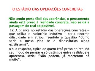 O ESTÁDIO DAS OPERAÇÕES CONCRETAS
Não sendo presa fácil das aparências, o pensamento
ainda está preso à realidade concreta, não se dá a
passagem do real ao possível.
Ex: A criança no estádio das operações concretas –
que utiliza o raciocínio indutivo – teria enorme
dificuldade em atribuir sentido à questão “Como
seria a nossa vida se o dinossáurios ainda
existissem?”.
A sua resposta, típica de quem está preso ao real no
seu modo de pensar e só distingue entre realidade e
aparência, seria: “Não podem, já morreram há
muito”.
 