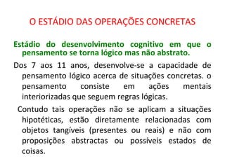 O ESTÁDIO DAS OPERAÇÕES CONCRETAS
Estádio do desenvolvimento cognitivo em que o
pensamento se torna lógico mas não abstrato.
Dos 7 aos 11 anos, desenvolve-se a capacidade de
pensamento lógico acerca de situações concretas. o
pensamento consiste em ações mentais
interiorizadas que seguem regras lógicas.
Contudo tais operações não se aplicam a situações
hipotéticas, estão diretamente relacionadas com
objetos tangíveis (presentes ou reais) e não com
proposições abstractas ou possíveis estados de
coisas.
 