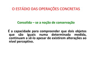 O ESTÁDIO DAS OPERAÇÕES CONCRETAS
Consolida – se a noção de conservação
É a capacidade para compreender que dois objetos
que são iguais numa determinada medida,
continuam a sê-lo apesar de existirem alterações ao
nível perceptivo.
 