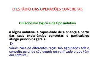 O ESTÁDIO DAS OPERAÇÕES CONCRETAS
O Raciocínio lógico é de tipo indutivo
A lógica indutiva, a capacidade de a criança a partir
das suas experiências concretas e particulares
atingir princípios gerais.
Ex:
Vários cães de diferentes raças são agrupados sob o
conceito geral de cão depois de verificado o que têm
em comum.
 