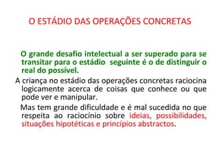 O ESTÁDIO DAS OPERAÇÕES CONCRETAS
O grande desafio intelectual a ser superado para se
transitar para o estádio seguinte é o de distinguir o
real do possível.
A criança no estádio das operações concretas raciocina
logicamente acerca de coisas que conhece ou que
pode ver e manipular.
Mas tem grande dificuldade e é mal sucedida no que
respeita ao raciocínio sobre ideias, possibilidades,
situações hipotéticas e princípios abstractos.
 