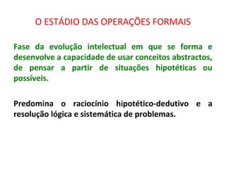 O ESTÁDIO DAS OPERAÇÕES FORMAIS
Fase da evolução intelectual em que se forma e
desenvolve a capacidade de usar conceitos abstractos,
de pensar a partir de situações hipotéticas ou
possíveis.
Predomina o raciocínio hipotético-dedutivo e a
resolução lógica e sistemática de problemas.
 