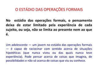 O ESTÁDIO DAS OPERAÇÕES FORMAIS
No estádio das operações formais, o pensamento
deixa de estar limitado pela experiência de cada
sujeito, ou seja, não se limita ao presente nem ao que
é.
Um adolescente — um jovem no estádio das operações formais
— é capaz de raciocinar com sentido acerca de situações
hipotéticas (que nunca viveu ou das quais nunca teve
experiência). Pode pensar acerca de coisas que imagina, de
possibilidades e não só acerca de coisas que viu ou conhece.
 