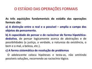 O ESTÁDIO DAS OPERAÇÕES FORMAIS
As três aquisições fundamentais do estádio das operações
formais são:
a) A distinção entre o real e o possível – amplia o campo dos
objetos do pensamento.
b) A capacidade de pensar e de raciocinar de forma hipotética-
dedutiva, de pensar logicamente acerca de abstrações e de
possibilidades (a justiça, a verdade, a natureza da existência, o
bem e o mal, a beleza, etc.).
c) A forma sistemática de resolução de problemas
O adolescente coloca hipóteses e testa-as, não omitindo
possíveis soluções, recorrendo ao raciocínio lógico.
 