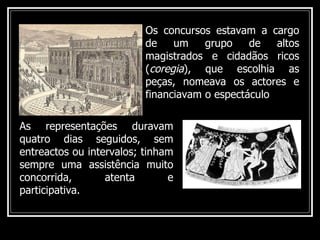 Os concursos estavam a cargo de um grupo de altos magistrados e cidadãos ricos ( coregia ), que escolhia as peças, nomeava os actores e financiavam o espectáculo As representações duravam quatro dias seguidos, sem entreactos ou intervalos; tinham sempre uma assistência muito concorrida, atenta e participativa. 