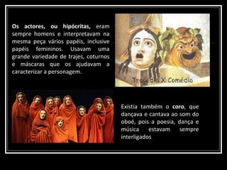 Existia também o  coro , que dançava e cantava ao som do oboé, pois a poesia, dança e música estavam sempre interligados Os actores, ou hipócritas,  eram sempre homens e interpretavam na mesma peça vários papéis, inclusive papéis femininos. Usavam uma grande variedade de trajes, coturnos e máscaras que os ajudavam a caracterizar a personagem. 