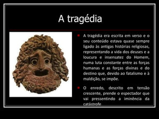 A tragédia A tragédia era escrita em verso e o seu conteúdo estava quase sempre ligado às antigas histórias religiosas, representando a vida dos deuses e a loucura e insensatez do Homem, numa luta constante entre as forças humanas e as forças divinas e do destino que, devido ao fatalismo e à maldição, se impõe. O enredo, descrito em tensão crescente, prende o espectador que vai pressentindo a iminência da catástrofe 