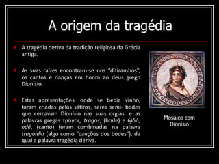 A origem da tragédia A tragédia deriva da tradição religiosa da Grécia antiga.  As suas raízes encontram-se nos “ditirambos”, os cantos e danças em honra ao deus grego Dionísio.  Estas apresentações, onde se bebia vinho, foram criadas pelos sátiros, seres semi- bodes que cercavam Dionísio nas suas orgias, e as palavras gregas τράγος,  tragos , (bode) e ᾠδή,  odé , (canto) foram combinadas na palavra  tragoidia  (algo como "canções dos bodes"), da qual a palavra tragédia deriva. Mosaico com Dionísio 