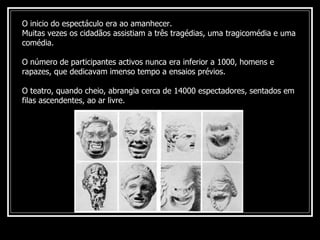 O inicio do espectáculo era ao amanhecer.  Muitas vezes os cidadãos assistiam a três tragédias, uma tragicomédia e uma comédia.  O número de participantes activos nunca era inferior a 1000, homens e rapazes, que dedicavam imenso tempo a ensaios prévios. O teatro, quando cheio, abrangia cerca de 14000 espectadores, sentados em filas ascendentes, ao ar livre. 