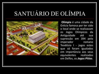 SANTUÁRIO DE OLÍMPIA Olímpia  é uma cidade da Grécia famosa por ter sido o local onde se realizavam os Jogos Olímpicos da Antiguidade até sua supressão em 394 pelo imperador romano Teodósio I - jogos estes que só foram igualados em importância aos seus equivalentes realizados em Delfos, os  Jogos Pítios . 