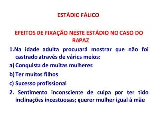 ESTÁDIO FÁLICO
EFEITOS DE FIXAÇÃO NESTE ESTÁDIO NO CASO DO
RAPAZ
1.Na idade adulta procurará mostrar que não foi
castrado através de vários meios:
a) Conquista de muitas mulheres
b)Ter muitos filhos
c) Sucesso profissional
2. Sentimento inconsciente de culpa por ter tido
inclinações incestuosas; querer mulher igual à mãe
 