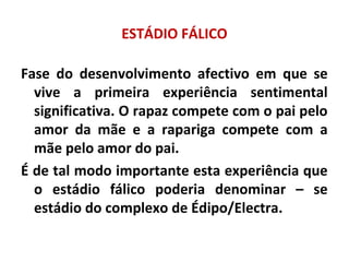 ESTÁDIO FÁLICO
Fase do desenvolvimento afectivo em que se
vive a primeira experiência sentimental
significativa. O rapaz compete com o pai pelo
amor da mãe e a rapariga compete com a
mãe pelo amor do pai.
É de tal modo importante esta experiência que
o estádio fálico poderia denominar – se
estádio do complexo de Édipo/Electra.
 