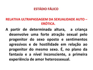 ESTÁDIO FÁLICO
RELATIVA ULTRAPASSAGEM DA SEXUALIDADE AUTO –
ERÓTICA.
A partir de determinada altura, a criança
desenvolve uma forte atração sexual pelo
progenitor do sexo oposto e sentimentos
agressivos e de hostilidade em relação ao
progenitor do mesmo sexo. É, no plano da
fantasia e a nível inconsciente, a primeira
experiência de amor heterossexual.
 