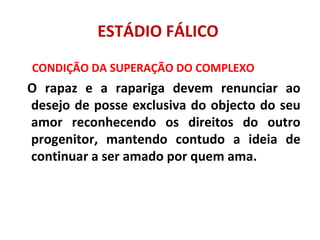 ESTÁDIO FÁLICO
CONDIÇÃO DA SUPERAÇÃO DO COMPLEXO
O rapaz e a rapariga devem renunciar ao
desejo de posse exclusiva do objecto do seu
amor reconhecendo os direitos do outro
progenitor, mantendo contudo a ideia de
continuar a ser amado por quem ama.
 