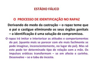 ESTÁDIO FÁLICO
O PROCESSO DE IDENTIFICAÇÃO NO RAPAZ
Derivando do medo da castração – o rapaz teme que
o pai o castigue eliminando os seus órgãos genitais
– a identificação é uma solução de compromisso.
O rapaz irá imitar e interiorizar as atitudes e comportamentos
do pai. (quanto mais se parecer com ele mais facilmente se
pode imaginar, inconscientemente, no lugar do pai). Mas só
este pode ter determinado tipo de relação com a mãe. Os
impulsos eróticos transformam – se em afecto e carinho.
Desenvolve – se o tabu do incesto.
 