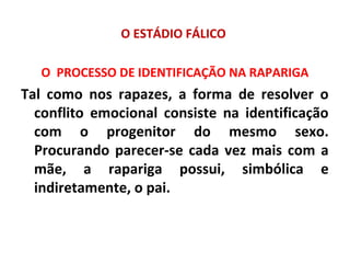 O ESTÁDIO FÁLICO
O PROCESSO DE IDENTIFICAÇÃO NA RAPARIGA
Tal como nos rapazes, a forma de resolver o
conflito emocional consiste na identificação
com o progenitor do mesmo sexo.
Procurando parecer-se cada vez mais com a
mãe, a rapariga possui, simbólica e
indiretamente, o pai.
 