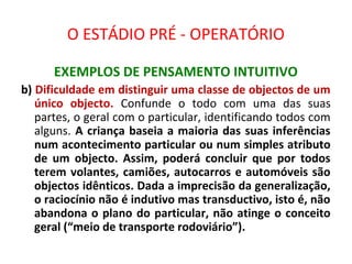 O ESTÁDIO PRÉ - OPERATÓRIO
EXEMPLOS DE PENSAMENTO INTUITIVO
b) Dificuldade em distinguir uma classe de objectos de um
único objecto. Confunde o todo com uma das suas
partes, o geral com o particular, identificando todos com
alguns. A criança baseia a maioria das suas inferências
num acontecimento particular ou num simples atributo
de um objecto. Assim, poderá concluir que por todos
terem volantes, camiões, autocarros e automóveis são
objectos idênticos. Dada a imprecisão da generalização,
o raciocínio não é indutivo mas transductivo, isto é, não
abandona o plano do particular, não atinge o conceito
geral (“meio de transporte rodoviário”).
 