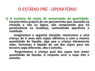 O ESTÁDIO PRÉ - OPERATÓRIO
c) A ausência da noção de conservação da quantidade.
Característica própria de um pensamento que, baseado na
intuição e não na lógica, não compreende que há
permanência na mudança, confundindo aparência e
realidade.
Imaginemos a seguinte situação: mostramos a uma
criança de 6 anos dois copos idênticos e com a mesma
quantidade de líquido, algo que a criança obviamente
sabe. Vertamos o líquido de um dos copos para um
terceiro copo diferente, alto e estreito.
Perguntemos à criança qual dos copos tem maior
quantidade de líquido. A resposta será: o copo alto e
estreito.
 