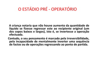 O ESTÁDIO PRÉ - OPERATÓRIO
A criança notaria que não houve aumento da quantidade de
líquido se fizesse regressar este ao recipiente original (um
dos copos baixos e largos), isto é, se invertesse a operação
efectuada.
Contudo, o seu pensamento é marcado pela irreversibilidade,
pela incapacidade de mentalmente inverter uma sequência
de factos ou de operações regressando ao ponto de partida.
 