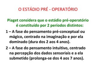 O ESTÁDIO PRÉ - OPERATÓRIO
Piaget considera que o estádio pré-operatório
é constituído por 2 períodos distintos:
1 – A fase do pensamento pré-conceptual ou
mágico, centrado na imaginação e por ela
dominado (dura dos 2 aos 4 anos).
2 – A fase do pensamento intuitivo, centrado
na percepção dos dados sensoriais e a ela
submetido (prolonga-se dos 4 aos 7 anos).
 