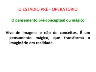 O ESTÁDIO PRÉ - OPERATÓRIO
O pensamento pré-conceptual ou mágico
Vive de imagens e não de conceitos. É um
pensamento mágico, que transforma o
imaginário em realidade.
 