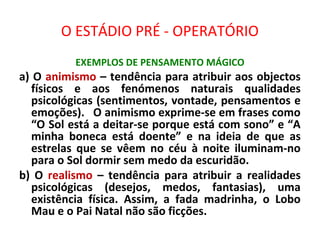O ESTÁDIO PRÉ - OPERATÓRIO
EXEMPLOS DE PENSAMENTO MÁGICO
a) O animismo – tendência para atribuir aos objectos
físicos e aos fenómenos naturais qualidades
psicológicas (sentimentos, vontade, pensamentos e
emoções). O animismo exprime-se em frases como
“O Sol está a deitar-se porque está com sono” e “A
minha boneca está doente” e na ideia de que as
estrelas que se vêem no céu à noite iluminam-no
para o Sol dormir sem medo da escuridão.
b) O realismo – tendência para atribuir a realidades
psicológicas (desejos, medos, fantasias), uma
existência física. Assim, a fada madrinha, o Lobo
Mau e o Pai Natal não são ficções.
 