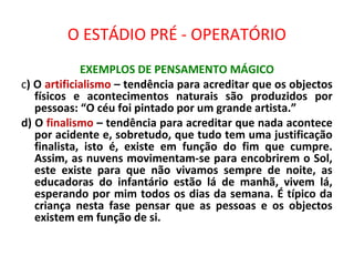 O ESTÁDIO PRÉ - OPERATÓRIO
EXEMPLOS DE PENSAMENTO MÁGICO
c) O artificialismo – tendência para acreditar que os objectos
físicos e acontecimentos naturais são produzidos por
pessoas: “O céu foi pintado por um grande artista.”
d) O finalismo – tendência para acreditar que nada acontece
por acidente e, sobretudo, que tudo tem uma justificação
finalista, isto é, existe em função do fim que cumpre.
Assim, as nuvens movimentam-se para encobrirem o Sol,
este existe para que não vivamos sempre de noite, as
educadoras do infantário estão lá de manhã, vivem lá,
esperando por mim todos os dias da semana. É típico da
criança nesta fase pensar que as pessoas e os objectos
existem em função de si.
 