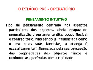 O ESTÁDIO PRÉ - OPERATÓRIO
PENSAMENTO INTUITIVO
Tipo de pensamento centrado nos aspectos
particulares dos objectos, ainda incapaz de
generalização propriamente dita, pouco flexível
e contraditório. Não sendo já influenciada como
o era pelas suas fantasias, a criança é
excessivamente influenciada pela sua percepção
das propriedades dos objectos físicos e
confunde as aparências com a realidade.
 