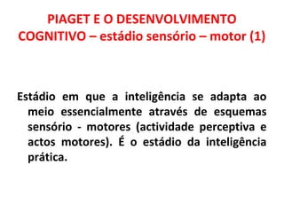 PIAGET E O DESENVOLVIMENTO 
COGNITIVO – estádio sensório – motor (1) 
Estádio em que a inteligência se adapta ao 
meio essencialmente através de esquemas 
sensório - motores (actividade perceptiva e 
actos motores). É o estádio da inteligência 
prática. 
 