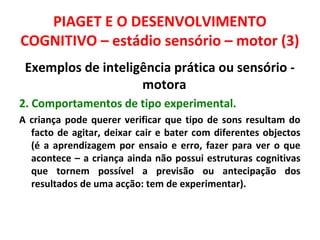 PIAGET E O DESENVOLVIMENTO 
COGNITIVO – estádio sensório – motor (3) 
Exemplos de inteligência prática ou sensório - 
motora 
2. Comportamentos de tipo experimental. 
A criança pode querer verificar que tipo de sons resultam do 
facto de agitar, deixar cair e bater com diferentes objectos 
(é a aprendizagem por ensaio e erro, fazer para ver o que 
acontece – a criança ainda não possui estruturas cognitivas 
que tornem possível a previsão ou antecipação dos 
resultados de uma acção: tem de experimentar). 
 