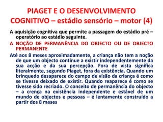PIAGET E O DESENVOLVIMENTO 
COGNITIVO – estádio sensório – motor (4) 
A aquisição cognitiva que permite a passagem do estádio pré – 
operatório ao estádio seguinte. 
A NOÇÃO DE PERMANÊNCIA DO OBJECTO OU DE OBJECTO 
PERMANENTE 
Até aos 8 meses aproximadamente, a criança não tem a noção 
de que um objecto continue a existir independentemente da 
sua acção e da sua percepção. Fora de vista significa 
literalmente, segundo Piaget, fora da existência. Quando um 
brinquedo desaparece do campo de visão da criança é como 
se tivesse deixado de existir. Quando reaparece é como se 
tivesse sido recriado. O conceito de permanência do objecto 
– a crença na existência independente e estável de um 
mundo de objectos e pessoas – é lentamente construído a 
partir dos 8 meses 
 