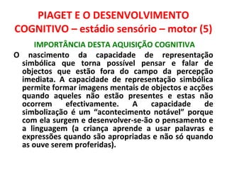 PIAGET E O DESENVOLVIMENTO 
COGNITIVO – estádio sensório – motor (5) 
IMPORTÂNCIA DESTA AQUISIÇÃO COGNITIVA 
O nascimento da capacidade de representação 
simbólica que torna possível pensar e falar de 
objectos que estão fora do campo da percepção 
imediata. A capacidade de representação simbólica 
permite formar imagens mentais de objectos e acções 
quando aqueles não estão presentes e estas não 
ocorrem efectivamente. A capacidade de 
simbolização é um “acontecimento notável” porque 
com ela surgem e desenvolver-se-ão o pensamento e 
a linguagem (a criança aprende a usar palavras e 
expressões quando são apropriadas e não só quando 
as ouve serem proferidas). 
