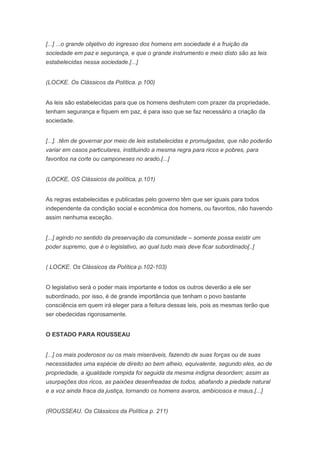 [...] ...o grande objetivo do ingresso dos homens em sociedade é a fruição da
sociedade em paz e segurança, e que o grande instrumento e meio disto são as leis
estabelecidas nessa sociedade.[...]


(LOCKE. Os Clássicos da Política. p.100)


As leis são estabelecidas para que os homens desfrutem com prazer da propriedade,
tenham segurança e fiquem em paz, é para isso que se faz necessário a criação da
sociedade.


[...]. .têm de governar por meio de leis estabelecidas e promulgadas, que não poderão
variar em casos particulares, instituindo a mesma regra para ricos e pobres, para
favoritos na corte ou camponeses no arado.[...]


(LOCKE, OS Clássicos da política, p.101)


As regras estabelecidas e publicadas pelo governo têm que ser iguais para todos
independente da condição social e econômica dos homens, ou favoritos, não havendo
assim nenhuma exceção.


[...] agindo no sentido da preservação da comunidade – somente possa existir um
poder supremo, que é o legislativo, ao qual tudo mais deve ficar subordinado[..]


( LOCKE. Os Clássicos da Política p.102-103)


O legislativo será o poder mais importante e todos os outros deverão a ele ser
subordinado, por isso, é de grande importância que tenham o povo bastante
consciência em quem irá eleger para a feitura dessas leis, pois as mesmas terão que
ser obedecidas rigorosamente.


O ESTADO PARA ROUSSEAU


[...] os mais poderosos ou os mais miseráveis, fazendo de suas forças ou de suas
necessidades uma espécie de direito ao bem alheio, equivalente, segundo eles, ao de
propriedade, a igualdade rompida foi seguida da mesma indigna desordem; assim as
usurpações dos ricos, as paixões desenfreadas de todos, abafando a piedade natural
e a voz ainda fraca da justiça, tornando os homens avaros, ambiciosos e maus.[...]


(ROUSSEAU. Os Clássicos da Política p. 211)
 