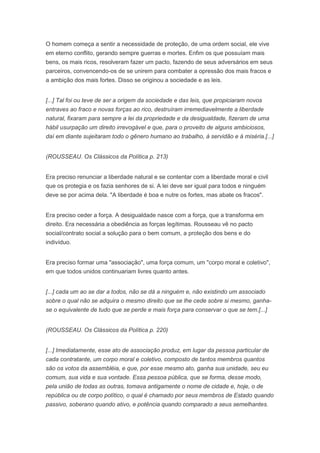 O homem começa a sentir a necessidade de proteção, de uma ordem social, ele vive
em eterno conflito, gerando sempre guerras e mortes. Enfim os que possuíam mais
bens, os mais ricos, resolveram fazer um pacto, fazendo de seus adversários em seus
parceiros, convencendo-os de se unirem para combater a opressão dos mais fracos e
a ambição dos mais fortes. Disso se originou a sociedade e as leis.


[...] Tal foi ou teve de ser a origem da sociedade e das leis, que propiciaram novos
entraves ao fraco e novas forças ao rico, destruíram irremediavelmente a liberdade
natural, fixaram para sempre a lei da propriedade e da desigualdade, fizeram de uma
hábil usurpação um direito irrevogável e que, para o proveito de alguns ambiciosos,
daí em diante sujeitaram todo o gênero humano ao trabalho, à servidão e á miséria.[...]


(ROUSSEAU. Os Clássicos da Política p. 213)


Era preciso renunciar a liberdade natural e se contentar com a liberdade moral e civil
que os protegia e os fazia senhores de si. A lei deve ser igual para todos e ninguém
deve se por acima dela. "A liberdade é boa e nutre os fortes, mas abate os fracos".


Era preciso ceder a força. A desigualdade nasce com a força, que a transforma em
direito. Era necessária a obediência as forças legítimas. Rousseau vê no pacto
social/contrato social a solução para o bem comum, a proteção dos bens e do
indivíduo.


Era preciso formar uma "associação", uma força comum, um "corpo moral e coletivo",
em que todos unidos continuariam livres quanto antes.


[...] cada um ao se dar a todos, não se dá a ninguém e, não existindo um associado
sobre o qual não se adquira o mesmo direito que se lhe cede sobre si mesmo, ganha-
se o equivalente de tudo que se perde e mais força para conservar o que se tem.[...]


(ROUSSEAU. Os Clássicos da Política p. 220)


[...] Imediatamente, esse ato de associação produz, em lugar da pessoa particular de
cada contratante, um corpo moral e coletivo, composto de tantos membros quantos
são os votos da assembléia, e que, por esse mesmo ato, ganha sua unidade, seu eu
comum, sua vida e sua vontade. Essa pessoa pública, que se forma, desse modo,
pela união de todas as outras, tomava antigamente o nome de cidade e, hoje, o de
república ou de corpo político, o qual é chamado por seus membros de Estado quando
passivo, soberano quando ativo, e potência quando comparado a seus semelhantes.
 