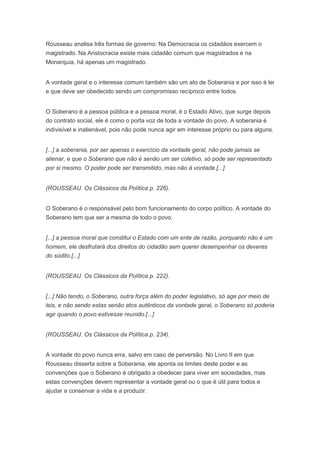 Rousseau analisa três formas de governo: Na Democracia os cidadãos exercem o
magistrado. Na Aristocracia existe mais cidadão comum que magistrados e na
Monarquia, há apenas um magistrado.


A vontade geral e o interesse comum também são um ato de Soberania e por isso é lei
e que deve ser obedecido sendo um compromisso recíproco entre todos.


O Soberano é a pessoa pública e a pessoa moral, é o Estado Ativo, que surge depois
do contrato social, ele é como o porta voz de toda a vontade do povo. A soberania é
indivisível e inalienável, pois não pode nunca agir em interesse próprio ou para alguns.


[...] a soberania, por ser apenas o exercício da vontade geral, não pode jamais se
alienar, e que o Soberano que não é senão um ser coletivo, só pode ser representado
por si mesmo. O poder pode ser transmitido, mas não à vontade.[...]


(ROUSSEAU. Os Clássicos da Política p. 226).


O Soberano é o responsável pelo bom funcionamento do corpo político. A vontade do
Soberano tem que ser a mesma de todo o povo.


[...] a pessoa moral que constitui o Estado com um ente de razão, porquanto não é um
homem, ele desfrutará dos direitos do cidadão sem querer desempenhar os deveres
do súdito.[...]


(ROUSSEAU. Os Clássicos da Política p. 222).


[...] Não tendo, o Soberano, outra força além do poder legislativo, só age por meio de
leis, e não sendo estas senão atos autênticos da vontade geral, o Soberano só poderia
agir quando o povo estivesse reunido.[...]


(ROUSSEAU. Os Clássicos da Política p. 234).


A vontade do povo nunca erra, salvo em caso de perversão. No Livro II em que
Rousseau disserta sobre a Soberania, ele aponta os limites deste poder e as
convenções que o Soberano é obrigado a obedecer para viver em sociedades, mas
estas convenções devem representar a vontade geral ou o que é útil para todos e
ajudar a conservar a vida e a produzir.
 