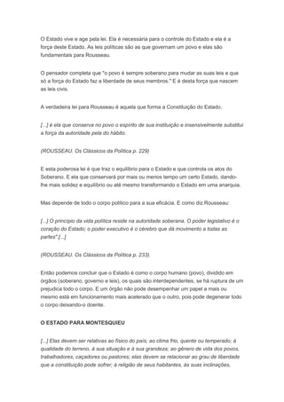 O Estado vive e age pela lei. Ela é necessária para o controle do Estado e ela é a
força deste Estado. As leis políticas são as que governam um povo e elas são
fundamentais para Rousseau.


O pensador completa que "o povo é sempre soberano para mudar as suas leis e que
só a força do Estado faz a liberdade de seus membros." E é desta força que nascem
as leis civis.


A verdadeira lei para Rousseau é aquela que forma a Constituição do Estado.


[...] é ela que conserva no povo o espírito de sua instituição e insensivelmente substitui
a força da autoridade pela do hábito.


(ROUSSEAU. Os Clássicos da Política p. 229)


E esta poderosa lei é que traz o equilíbrio para o Estado e que controla os atos do
Soberano. E ela que conservará por mais ou menos tempo um certo Estado, dando-
lhe mais solidez e equilíbrio ou até mesmo transformando o Estado em uma anarquia.


Mas depende de todo o corpo político para a sua eficácia. E como diz Rousseau:


[...] O princípio da vida política reside na autoridade soberana. O poder legislativo é o
coração do Estado; o poder executivo é o cérebro que dá movimento a todas as
partes".[...]


(ROUSSEAU. Os Clássicos da Política p. 233).


Então podemos concluir que o Estado é como o corpo humano (povo), dividido em
órgãos (soberano, governo e leis), os quais são interdependentes, se há ruptura de um
prejudica todo o corpo. E um órgão não pode desempenhar um papel a mais ou
mesmo está em funcionamento mais acelerado que o outro, pois pode degenerar todo
o corpo deixando-o doente.


O ESTADO PARA MONTESQUIEU


[...] Elas devem ser relativas ao físico do país; ao clima frio, quente ou temperado; à
qualidade do terreno, à sua situação e à sua grandeza; ao gênero de vida dos povos,
trabalhadores, caçadores ou pastores; elas devem se relacionar ao grau de liberdade
que a constituição pode sofrer; à religião de seus habitantes, às suas inclinações,
 