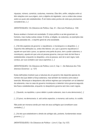 riquezas, número, comércio, costumes, maneiras. Elas têm, enfim, relações entre si;
têm relações com sua origem, com o objetivo do legislador, com a ordem das coisas
sobre as quais são estabelecidas. É em todos estes pontos de vista que precisamos
considerá-las. [...]


(MONTESQUIEU. Os Clássicos da Política, Cap. III – Das Leis Positivas p. 126)


Busca analisar o homem em sociedade. O corpo político e as leis governam os
homens, mas muitas outras coisas: O clima, a religião, os costumes, os exemplos das
coisas passadas etc., o espírito geral de uma sociedade.


[...] Há três espécies de governo: o republicano, o monárquico e o despótico. [...]
Suponho três definições ou, antes três fatores: um, que o governo republicano é
aquele em que todo o povo, ou apenas uma parte do povo, tem o poder soberano; o
monárquico, aquele em que uma só pessoa governa, mas por meio de leis fixas e
estabelecidas; enquanto no despótico, uma só pessoa, sem lei e sem regra, tudo
conduz, por sua vontade e por seus caprichos. [...]


(MONTESQUIEU. Os Clássicos da Política, Livro II, Cap. I – Da Natureza dos Três
diversos Governos – p. 127)


Estas definições mostram que a natureza de um governo não depende apenas do
número dos que detém a força soberana, mas também da maneira como esta é
exercida. Monarquia e despotismo são ambos regimes que comportam um só detentor
da soberania, mas no caso do governo monárquico o detentor único governa segundo
leis fixas e estabelecidas, enquanto no despotismo governa sem leis e sem regras.


[...] Quando, na república, o povo detém o poder soberano, isso é uma democracia [...]


[...] O povo, na democracia, é, sob certos aspectos, o monarca; sob outros, é o súdito.


Não pode ser monarca senão por meio de seus sufrágios que constituem suas
vontades.[...]


[...] As leis que estabelecem o direito de sufrágio são, portanto, fundamentais nesse
governo. [...]


(MONTESQUEIEU. Os Clássicos da Política – Livro II, Cap. II p.127)
 
