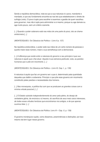 Sendo a república democrática, nota-se que a sua natureza é o povo, mandante e
mandado, e que seu fundamento encontra-se nas leis que estabeleceram o direito de
sufrágio (voto). O povo é apto para escolher e examinar a gestão de quem escolheu
para governar, mas não é apto para administrar a si mesmo, porque ou age demais ou
age muito pouco, sem um critério coerente.


[...] Quando o poder soberano está nas mãos de uma parte do povo, isto se chama
aristocracia [...]


(MONTESQUIEU. Os Clássicos da Política – Livro II p. 127)


Na república aristocrática, o poder está nas mãos de um certo número de pessoas e
quanto maior esse número, maior a sua semelhança com a democracia.


[...] A diferença que existe entre a natureza do governo e seu princípio é que sua
natureza é aquilo que o faz atuar. Aquela é sua estrutura particular, esta, as paixões
humanas que o põe em movimento. [...]


(MONTESQUIEU. Os Clássicos da Política – Livro III, Cap. I , p. 136)


A natureza é aquilo que faz um governo ser o que é, determinado pela quantidade
daqueles que detêm a soberania. Princípio o que põe esse governo em movimento
constituído pelas paixões e necessidades dos homens.


[...] Nas monarquias, a política faz com que se produzam as grandes coisas com a
mínima virtude possível; [...]


[...] O Estado subsiste independentemente do amor pela pátria, do desejo de
verdadeira glória, da renúncia a si mesmo, do sacrifício de seus mais caros interesses,
de todas essas virtudes heróicas que encontramos nos antigos, e de que apenas
ouvimos falar. [...]


(MONTESQUIEU. Os Clássicos da Política. Livro III – Cap. V, p. 139)


O governo monárquico supõe, como dissemos, preeminências e distinções; por isso
mesmo ela tem lugar nesse governo.
 