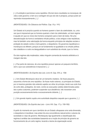 [...] A ambição é perniciosa numa república. Ela tem bons resultados na monarquia; dá
vida a este governo; e tem-se a vantagem de que ela não é perigosa, porque pode ser
reprimida incessantemente. [...]


(MONTESQUIEU. Os Clássicos da Política. Cap. VI p. 141)


Um Estado só é propício quando os homens querem o bem da coletividade, ou, uma
vez que é impossível que os homens queiram o bem da coletividade, um bom regime
é aquele em que os vícios dos homens conspiram para o bem de todos. Há uma
desvalorização da honra à verdadeira virtude política, a dos antigos e das repúblicas,
mas há também uma valorização da honra enquanto princípios de relações sociais e
proteção do estado contra o mal supremo, o despotismo. Os governos republicano e
monárquico se diferem, porque um se fundamenta na igualdade e na virtude política
dos cidadãos e o outro na desigualdade e num substituto da virtude, que é a honra.


Os dois regimes são moderados, neles ninguém comanda de maneira arbitrária e à
margem das leis.


[...] Faz parte da natureza, de uma república possuir apenas um pequeno território,
sem o que sua subsistência é impossível. [...]


(MONTESUQUIEU. Do Espírito das Leis. Livro III, Cap. XVI, p. 158)


[...] Um Estado Monárquico deve ter um tamanho mediano. Se fosse pequeno,
assumiria a forma de uma república. Se fosse muito extenso, os principais do Estado,
por si mesmos grandes não estando sujeitos ao olhar do príncipe, tendo sua corte fora
da corte dele, protegidos, de resto, contra as execuções súbitas determinadas pelas
leis e pelos costumes, poderiam suspender sua obediência; não receariam uma
punição excessivamente lenta e excessivamente distante. [...]


[...] Um grande império supõe uma autoridade despótica naquele que o governa. [...]


(MONTESQUIEU. Do Espírito das Leis – Livro VIII, Cap. 17 p. 159-160)


A partir do momento em que o território de um Estado ultrapassa uma certa dimensão,
o despotismo é inevitável, mas antes há uma concordância natural entre o volume da
sociedade e o tipo de governo. Montesquieu liga igualmente a classificação dos
regimes à análise das sociedades baseando-se a noção de princípio de governo ao
funcionamento de um certo regime, levando a teoria da organização social.
 