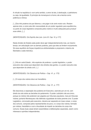 A virtude na república é, num certo sentido, o amor às leis, à dedicação, o patriotismo
ou seja, da igualdade. O princípio da monarquia é a honra; ele a teoriza como
polêmica e irônica.


[...] Dos três poderes de que falamos, o de julgar é de certo modo nulo. Restam
apenas dois; e como eles têm necessidade de um poder regulador para equilibrá-los,
ou parte do corpo legislativo composta pelos nobres é muito adequada para produzir
esse efeito. [...]


(MONTESQUIEU. Do Espírito das Leis. Livro XI, Cap. VI, p.177)


Nesta divisão de Estado cada poder deve agir independentemente mas, ao mesmo
tempo, em articulação com os demais poderes, para que eles se limitem mutuamente.
Só esse equilíbrio de forças impedirá as arbitrariedades e propiciará o máximo de
liberdade a cada indivíduo.




[...] Há em cada Estado , três espécies de poderes: o poder legislativo, o poder
executivo das coisas que dependem dos direitos das gentes, e o poder executivo das
que dependem do direito civil. [...]


(MONTESQUIEU. Os Clássicos da Política – Cap. VI , p. 173)


[...] O corpo dos nobres deve ser hereditário.


(MONTESQUIEU. Os Clássicos da Política – Cap. VI , p. 177)


Ele descreveu a separação dos poderes em Executivo, exercido por um rei, com
direito de voto sobre as decisões do parlamento. O poder Judiciário não era único,
porque os nobres não poderiam ser julgados por tribunais populares, mas por tribunais
nobres; portanto Montesquieu não defende a igualdade de todos perante a lei. O poder
Legislativo, convocado pelo executivo, deveria ser separado em duas coisas: o corpo
dos comuns, composto pelos representantes do povo, e o corpo dos nobres, formado
por nobres, hereditário e com a faculdade de impedir as decisões do corpo dos
comuns. Essas duas casas teriam assembléias e deliberações separadas, assim como
interesse e opiniões independentes.
 
