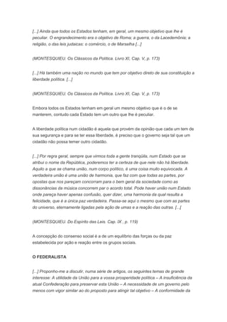 [...] Ainda que todos os Estados tenham, em geral, um mesmo objetivo que lhe é
peculiar. O engrandecimento era o objetivo de Roma; a guerra, o da Lacedemônia; a
religião, o das leis judaicas: o comércio, o de Marselha [...]


(MONTESQUIEU. Os Clássicos da Política. Livro XI, Cap. V, p. 173)


[...] Há também uma nação no mundo que tem por objetivo direto de sua constituição a
liberdade política. [...]


(MONTESQUIEU. Os Clássicos da Política. Livro XI, Cap. V, p. 173)


Embora todos os Estados tenham em geral um mesmo objetivo que é o de se
manterem, contudo cada Estado tem um outro que lhe é peculiar.


A liberdade política num cidadão é aquela que provém da opinião que cada um tem de
sua segurança e para se ter essa liberdade, é preciso que o governo seja tal que um
cidadão não possa temer outro cidadão.


[...] Por regra geral, sempre que virmos toda a gente tranqüila, num Estado que se
atribui o nome da República, poderemos ter a certeza de que nele não há liberdade.
Aquilo a que se chama união, num corpo político, é uma coisa muito equivocada. A
verdadeira união é uma união de harmonia, que faz com que todas as partes, por
opostas que nos pareçam concorram para o bem geral da sociedade como as
dissonâncias da música concorrem par o acordo total. Pode haver união num Estado
onde pareça haver apenas confusão, quer dizer, uma harmonia da qual resulta a
felicidade, que é a única paz verdadeira. Passa-se aqui o mesmo que com as partes
do universo, eternamente ligadas pela ação de umas e a reação das outras. [...[


(MONTESQUIEU. Do Espírito das Leis. Cap. IX , p. 119)


A concepção do consenso social é a de um equilíbrio das forças ou da paz
estabelecida por ação e reação entre os grupos sociais.


O FEDERALISTA


[...] Proponho-me a discutir, numa série de artigos, os seguintes temas de grande
interesse: A utilidade da União para a vossa prosperidade política – A insuficiência da
atual Confederação para preservar esta União – A necessidade de um governo pelo
menos com vigor similar ao do proposto para atingir tal objetivo – A conformidade da
 